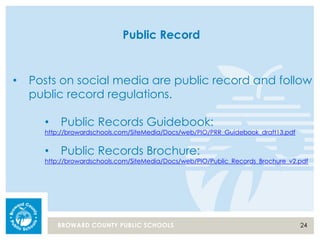 24BROWARD COUNTY PUBLIC SCHOOLS
Public Record
• Posts on social media are public record and follow
public record regulations.
• Public Records Guidebook:
http://browardschools.com/SiteMedia/Docs/web/PIO/PRR_Guidebook_draft13.pdf
• Public Records Brochure:
http://browardschools.com/SiteMedia/Docs/web/PIO/Public_Records_Brochure_v2.pdf
 