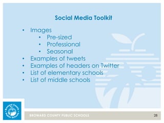 28BROWARD COUNTY PUBLIC SCHOOLS
Social Media Toolkit
• Images
• Pre-sized
• Professional
• Seasonal
• Examples of tweets
• Examples of headers on Twitter
• List of elementary schools
• List of middle schools
 