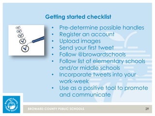 29BROWARD COUNTY PUBLIC SCHOOLS
Getting started checklist
• Pre-determine possible handles
• Register an account
• Upload images
• Send your first tweet
• Follow @browardschools
• Follow list of elementary schools
and/or middle schools
• Incorporate tweets into your
work-week
• Use as a positive tool to promote
and communicate
 