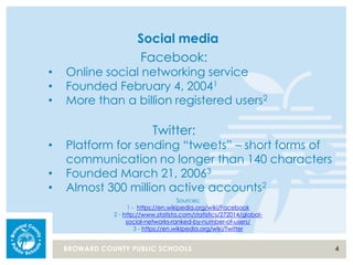 4BROWARD COUNTY PUBLIC SCHOOLS
Social media
Facebook:
• Online social networking service
• Founded February 4, 20041
• More than a billion registered users2
Twitter:
• Platform for sending “tweets” – short forms of
communication no longer than 140 characters
• Founded March 21, 20063
• Almost 300 million active accounts2
Sources:
1 - https://en.wikipedia.org/wiki/Facebook
2 - http://www.statista.com/statistics/272014/global-
social-networks-ranked-by-number-of-users/
3 - https://en.wikipedia.org/wiki/Twitter
 