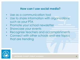6BROWARD COUNTY PUBLIC SCHOOLS
How can I use social media?
• Use as a communication tool
• Use to share information with organizations
such as your PTA
• Promote your school newsletter
• Showcase your events
• Recognize teachers and accomplishments
• Connect with other schools and see topics
that are trending
 