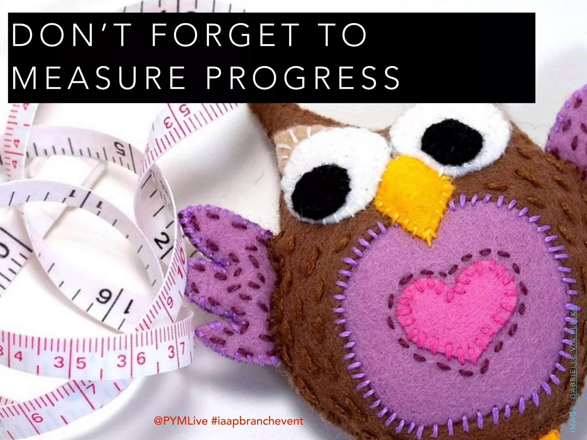 D O N ’ T F O R G E T T O
M E A S U R E P R O G R E S S
IMAGE:GABRIELLEVIAFLICKR
@PYMLive #iaapbranchevent
 