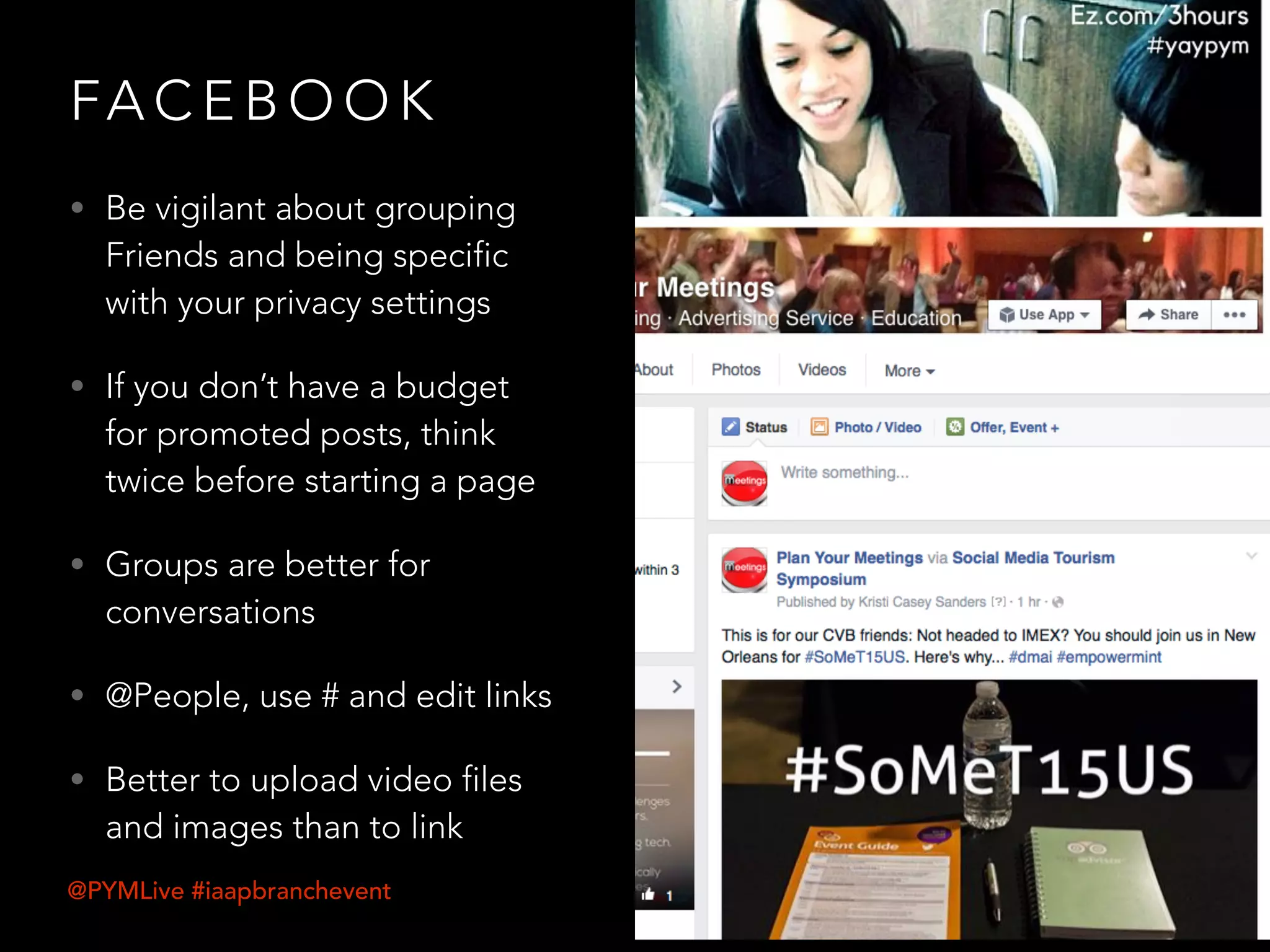 FA C E B O O K
• Be vigilant about grouping
Friends and being specific
with your privacy settings
• If you don’t have a budget
for promoted posts, think
twice before starting a page
• Groups are better for
conversations
• @People, use # and edit links
• Better to upload video files
and images than to link
@PYMLive #iaapbranchevent
 