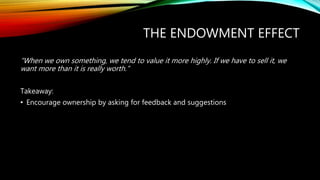 THE ENDOWMENT EFFECT
“When we own something, we tend to value it more highly. If we have to sell it, we
want more than it is really worth.”
Takeaway:
• Encourage ownership by asking for feedback and suggestions
 