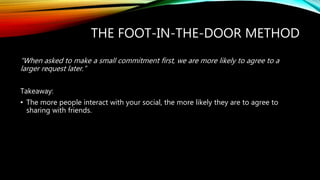 THE FOOT-IN-THE-DOOR METHOD
“When asked to make a small commitment first, we are more likely to agree to a
larger request later.”
Takeaway:
• The more people interact with your social, the more likely they are to agree to
sharing with friends.
 