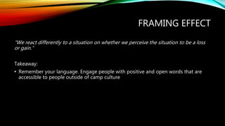 FRAMING EFFECT
“We react differently to a situation on whether we perceive the situation to be a loss
or gain.”
Takeaway:
• Remember your language. Engage people with positive and open words that are
accessible to people outside of camp culture
 