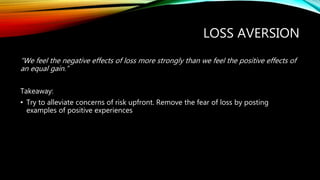 LOSS AVERSION
“We feel the negative effects of loss more strongly than we feel the positive effects of
an equal gain.”
Takeaway:
• Try to alleviate concerns of risk upfront. Remove the fear of loss by posting
examples of positive experiences
 