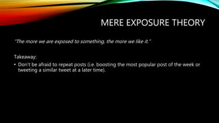 MERE EXPOSURE THEORY
“The more we are exposed to something, the more we like it.”
Takeaway:
• Don’t be afraid to repeat posts (i.e. boosting the most popular post of the week or
tweeting a similar tweet at a later time).
 