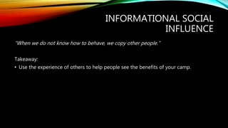 INFORMATIONAL SOCIAL
INFLUENCE
“When we do not know how to behave, we copy other people.”
Takeaway:
• Use the experience of others to help people see the benefits of your camp.
 