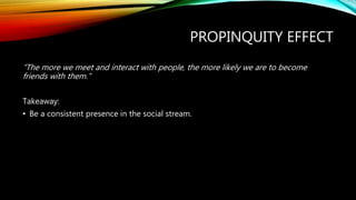 PROPINQUITY EFFECT
“The more we meet and interact with people, the more likely we are to become
friends with them.”
Takeaway:
• Be a consistent presence in the social stream.
 