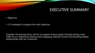 EXECUTIVE SUMMARY
• Objective
• 2-3 strategies to support the main objective
Example: The primary focus will be to support revenue goals through driving more
traffic to our website by sharing more engaging, relevant content and building deeper
relationships with our customers.
 