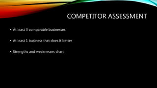 COMPETITOR ASSESSMENT
• At least 3 comparable businesses
• At least 1 business that does it better
• Strengths and weaknesses chart
 