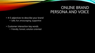 ONLINE BRAND
PERSONA AND VOICE
• 4-5 adjectives to describe your brand
• Safe, fun, encouraging, supportive
• Customer interaction key words
• Friendly, honest, solution-oriented
 