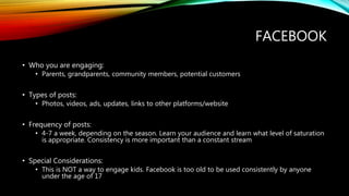 FACEBOOK
• Who you are engaging:
• Parents, grandparents, community members, potential customers
• Types of posts:
• Photos, videos, ads, updates, links to other platforms/website
• Frequency of posts:
• 4-7 a week, depending on the season. Learn your audience and learn what level of saturation
is appropriate. Consistency is more important than a constant stream
• Special Considerations:
• This is NOT a way to engage kids. Facebook is too old to be used consistently by anyone
under the age of 17
 