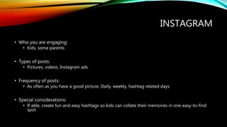 INSTAGRAM
• Who you are engaging:
• Kids, some parents
• Types of posts:
• Pictures, videos, Instagram ads
• Frequency of posts:
• As often as you have a good picture. Daily, weekly, hashtag related days
• Special considerations:
• If able, create fun and easy hashtags so kids can collate their memories in one easy-to-find
spot
 