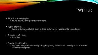 TWITTER
• Who you are engaging:
• Young adults, some parents, older teens
• Types of posts:
• Quote of the day, collated posts to links, pictures, live tweet events, countdowns
• Frequency of posts:
• 2-3 a day
• Special considerations:
• This is the one platform where posting frequently is “allowed.” Just keep a 15-30 minute
buffer between posts
 