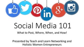 Social Media 101
What to Post, Where, When, and How!
Presented by Teach and Learn Networking and
Holistic Women Entrepreneurs
 