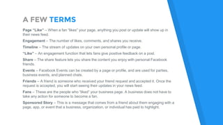 A FEW TERMS
Page “Like” – When a fan “likes” your page, anything you post or update will show up in
their news feed.
Engagement – The number of likes, comments, and shares you receive.
Timeline – The stream of updates on your own personal profile or page.
“Like” – An engagement function that lets fans give positive feedback on a post.
Share – The share feature lets you share the content you enjoy with personal Facebook
friends.
Events – Facebook Events can be created by a page or profile, and are used for parties,
business events, and planned chats.
Friends – A friend is someone who received your friend request and accepted it. Once the
request is accepted, you will start seeing their updates in your news feed.
Fans – These are the people who “liked” your business page. A business does not have to
take any action for someone to become a fan.
Sponsored Story – This is a message that comes from a friend about them engaging with a
page, app, or event that a business, organization, or individual has paid to highlight.
 