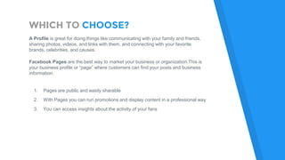 WHICH TO CHOOSE?
A Profile is great for doing things like communicating with your family and friends,
sharing photos, videos, and links with them, and connecting with your favorite
brands, celebrities, and causes.
Facebook Pages are the best way to market your business or organization.This is
your business profile or “page” where customers can find your posts and business
information.
1. Pages are public and easily sharable
2. With Pages you can run promotions and display content in a professional way
3. You can access insights about the activity of your fans
 