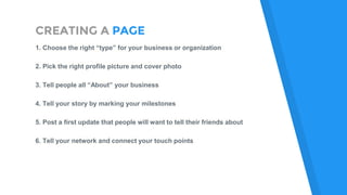 CREATING A PAGE
1. Choose the right “type” for your business or organization
2. Pick the right profile picture and cover photo
3. Tell people all “About” your business
4. Tell your story by marking your milestones
5. Post a first update that people will want to tell their friends about
6. Tell your network and connect your touch points
 