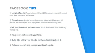 FACEBOOK TIPS
1. Length of posts: Posts between 100 and 250 characters receive 60 percent
more likes, comments, and shares.
2. Type of posts: Photos, photo albums, and videos get 120 percent, 180
percent, and 100 percent more engagement than links and text-only posts
3.Tell your fans what you want them to do: Comment, like, share tag
friends etc.
4. Have conversations with your fans.
5. Build it by telling your friends, family and existing about it.
6. Tell your network and connect your touch points.
 