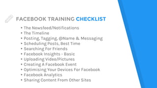 FACEBOOK TRAINING CHECKLIST
▸The Newsfeed/Notifications
▸The Timeline
▸Posting, Tagging, @Name & Messaging
▸Scheduling Posts, Best Time
▸Searching For Friends
▸Facebook Insights - Basic
▸Uploading Video/Pictures
▸Creating A Facebook Event
▸Optimising Your Devices For Facebook
▸Facebook Analytics
▸Sharing Content From Other Sites
 