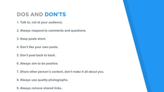 DOS AND DON’TS
1. Talk to, not at your audience.
2. Always respond to comments and questions.
3. Keep posts short.
4. Don’t like your own posts.
5. Don’t post back to back.
6. Always aim to be positive.
7. Share other person’s content, don’t make it all about you.
8. Always use quality photographs.
9. Always remove shared links.
 