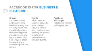 FACEBOOK IS FOR BUSINESS &
PLEASURE
Groups
are user-created
and have varying
levels of privacy and
security, much like
individual profiles.
Users can organize
groups around any
topic or event they
like. They are great
for learning and
connecting with like
minds.
Events
allow users to
organize around a
point in time.
Security here is
fairly customizable,
allowing for public,
private, and
somewhere-in-
between events.
Facebook
Messenger
Facebook’s internal
messaging tool.
 