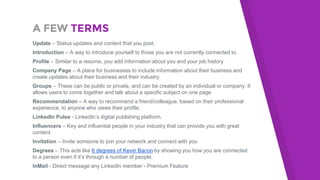 A FEW TERMS
Update – Status updates and content that you post.
Introduction – A way to introduce yourself to those you are not currently connected to.
Profile – Similar to a resume, you add information about you and your job history.
Company Page – A place for businesses to include information about their business and
create updates about their business and their industry.
Groups – These can be public or private, and can be created by an individual or company. It
allows users to come together and talk about a specific subject on one page.
Recommendation – A way to recommend a friend/colleague, based on their professional
experience, to anyone who views their profile.
LinkedIn Pulse - LinkedIn’s digital publishing platform.
Influencers – Key and influential people in your industry that can provide you with great
content.
Invitation – Invite someone to join your network and connect with you
Degrees – This acts like 6 degrees of Kevin Bacon by showing you how you are connected
to a person even if it’s through a number of people.
InMail - Direct message any LinkedIn member - Premium Feature
 