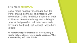 THE NEW NORMAL
Social media has forever changed how the
world, shares, connects, and interacts with
information. Diving in without a sense for what
it's like can be overwhelming, and building a
network that provides real value takes both
savvy and hard work, but fear not—we're here
to help!
No matter what your skill level is, there's plenty in
here to help you improve your social presence. What
are we waiting for? Let's dive in!
 