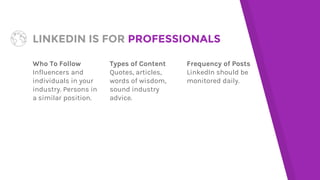 LINKEDIN IS FOR PROFESSIONALS
Who To Follow
Influencers and
individuals in your
industry. Persons in
a similar position.
Types of Content
Quotes, articles,
words of wisdom,
sound industry
advice.
Frequency of Posts
LinkedIn should be
monitored daily.
 