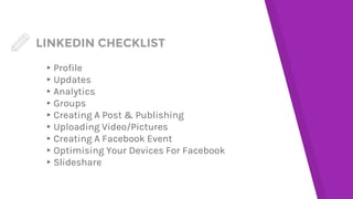 LINKEDIN CHECKLIST
▸Profile
▸Updates
▸Analytics
▸Groups
▸Creating A Post & Publishing
▸Uploading Video/Pictures
▸Creating A Facebook Event
▸Optimising Your Devices For Facebook
▸Slideshare
 