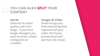 Words
Effective for short
quotes and mini-
blogs. . If you have
longer thoughts you
want to share, create
a blog post on
LinkedIn.
YOU CAN ALSO SPLIT YOUR
CONTENT
Images & Video
Share things you
find interesting that
represent all your
sides, the funny,
professional and
spiritual. Be visual.
 