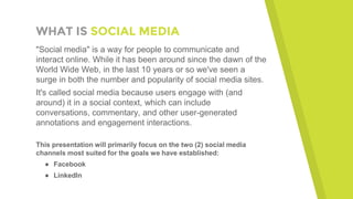 WHAT IS SOCIAL MEDIA
"Social media" is a way for people to communicate and
interact online. While it has been around since the dawn of the
World Wide Web, in the last 10 years or so we've seen a
surge in both the number and popularity of social media sites.
It's called social media because users engage with (and
around) it in a social context, which can include
conversations, commentary, and other user-generated
annotations and engagement interactions.
This presentation will primarily focus on the two (2) social media
channels most suited for the goals we have established:
● Facebook
● LinkedIn
 