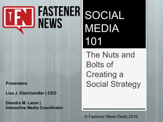 SOCIAL
MEDIA
101
The Nuts and
Bolts of
Creating a
Social Strategy
© Fastener News Desk| 2016
Presenters:
Lisa J. Kleinhandler | CEO
Diandra M. Lazor |
Interactive Media Coordinator
 