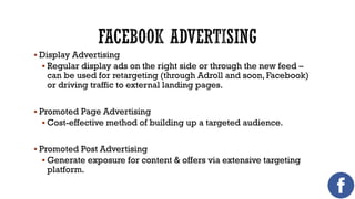  Display Advertising
 Regular display ads on the right side or through the new feed –

can be used for retargeting (through Adroll and soon, Facebook)
or driving traffic to external landing pages.

 Promoted Page Advertising
 Cost-effective method of building up a targeted audience.
 Promoted Post Advertising
 Generate exposure for content & offers via extensive targeting

platform.

 
