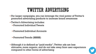  For larger campaigns, you can leverage the viral power of Twitter’s

promoted advertising products to increase brand awareness

 Twitter’s Advertising includes:
 Promoted Individual Tweets
 Promoted Individual Accounts
 Promoted Trends ($$$$$)

 Although it is defined as “paid media”, Twitter ads are less

obtrusive, more organic, and do not take away from user experience
compared to other forms of advertising

 