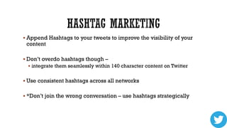 Append Hashtags to your tweets to improve the visibility of your

content

 Don’t overdo hashtags though –
 integrate them seamlessly within 140 character content on Twitter

 Use consistent hashtags across all networks
 *Don’t join the wrong conversation – use hashtags strategically

 