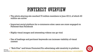  The photo-sharing site reached 70 million members in June 2013, of which 20

million are active

 Important social platform for e-commerce sites: users are more engaged on

Pinterest than Facebook

 Highly visual images and interesting videos can go viral

 Use of hashtags and pertinent keywords can increase visibility of visual

content

 “Rich Pins” and future Promoted Pin advertising add creativity to platform

Sources:
Read Write: http://readwrite.com/2013/04/17/social-networking-for-marketers-pinterest-crushes-facebook-infographic#awesm=~oj9cQes48qRSWN

 
