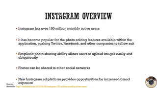  Instagram has over 150 million monthly active users

 It has become popular for the photo editing features available within the

application, pushing Twitter, Facebook, and other companies to follow suit

 Simplistic photo sharing ability allows users to upload images easily and

ubiquitously

 Photos can be shared to other social networks

 New Instagram ad platform provides opportunities for increased brand

exposure

Sources:
Mashable: http://mashable.com/2013/09/08/instagram-150-million-monthly-active-users/

 