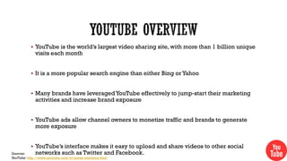  YouTube is the world’s largest video sharing site, with more than 1 billion unique

visits each month

 It is a more popular search engine than either Bing or Yahoo

 Many brands have leveraged YouTube effectively to jump-start their marketing

activities and increase brand exposure

 YouTube ads allow channel owners to monetize traffic and brands to generate

more exposure

 YouTube’s interface makes it easy to upload and share videos to other social

networks such as Twitter and Facebook.

Sources:
YouTube: http://www.youtube.com/yt/press/statistics.html

 