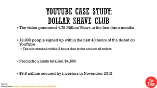  The video generated 4.75 Million Views in the first three months
 12,000 people signed up within the first 48 hours of the debut on

YouTube

 The site crashed within 3 hours due to the amount of orders

 Production costs totalled $4,500

 $9.8 million secured by investors in November 2012
Source:
Entrepreneur: http://www.entrepreneur.com/article/224282#

 