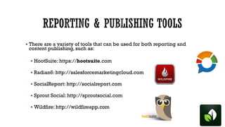  There are a variety of tools that can be used for both reporting and

content publishing, such as:

 HootSuite: https://hootsuite.com
 Radian6: http://salesforcemarketingcloud.com
 SocialReport: http://socialreport.com
 Sprout Social: http://sproutsocial.com

 Wildfire: http://wildfireapp.com

 
