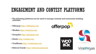  The following platforms can be used to manage contests and community building

activities:

 Offerpop: http://offerpop.com
 WooBox: http://woobox.com

 GroupAd: http://groupad.com
 Extole: http://extole.com
 ViralNinjas: http://viralninjas.com
 Referral Candy: http://referralcandy.com

 