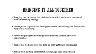  Blogging can be the central platform from which you launch your social

media marketing strategy

 Leverage the popularity of the biggest networks and integrate them within

your social marketing

 Networking is significant to get introduced to a wealth of career

opportunities

 Your social media content needs to be both authentic and unique

 Refrain from posting content that can damage your online brand

 