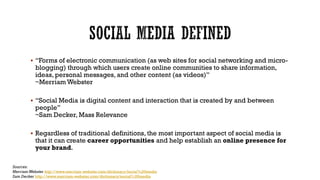  “Forms of electronic communication (as web sites for social networking and micro-

blogging) through which users create online communities to share information,
ideas, personal messages, and other content (as videos)”
~Merriam Webster

 “Social Media is digital content and interaction that is created by and between

people”
~Sam Decker, Mass Relevance

 Regardless of traditional definitions, the most important aspect of social media is

that it can create career opportunities and help establish an online presence for
your brand.

Sources:
Merriam Webster http://www.merriam-webster.com/dictionary/social%20media
Sam Decker http://www.merriam-webster.com/dictionary/social%20media

 