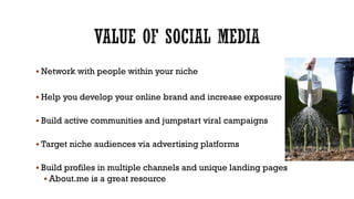  Network with people within your niche
 Help you develop your online brand and increase exposure
 Build active communities and jumpstart viral campaigns
 Target niche audiences via advertising platforms
 Build profiles in multiple channels and unique landing pages
 About.me is a great resource

 