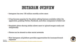  Instagram has over 150 million monthly active users

 It has become popular for the photo editing features available wi...