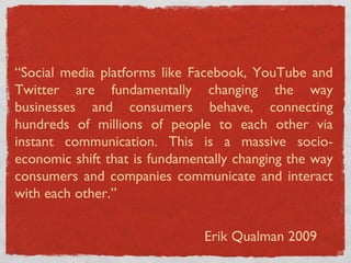 “ Social media platforms like Facebook, YouTube and Twitter are fundamentally changing the way businesses and consumers behave, connecting hundreds of millions of people to each other via instant communication. This is a massive socio-economic shift that is fundamentally changing the way consumers and companies communicate and interact with each other.” Erik Qualman 2009 