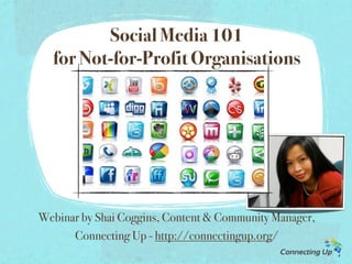 Social Media 101
  for Not-for-Profit Organisations




Webinar by Shai Coggins, Content & Community Manager,
      Connecting Up - http://connectingup.org/
 
